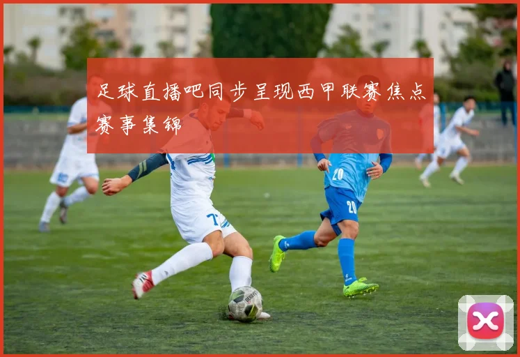 足球直播吧同步呈现西甲联赛焦点赛事集锦