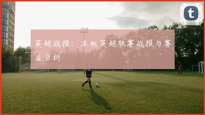 英超战报：本轮英超联赛战报与赛后分析