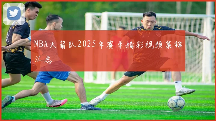 NBA火箭队2025年赛季精彩视频集锦汇总