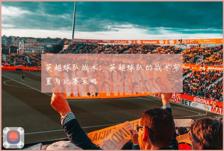 英超球队战术:英超球队的战术布置与比赛策略